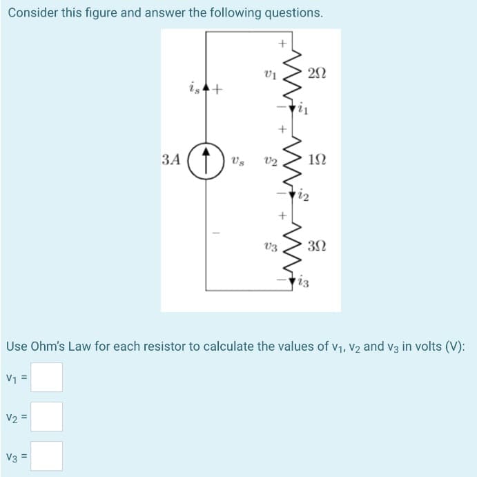 Consider this figure and answer the following questions.
11
V₁:
V2 =
3A
V3 =
is +
Us
VI
V2
V3
20
192
Use Ohm's Law for each resistor to calculate the values of V₁, V2 and v3 in volts (V):
122
3Ω
iz