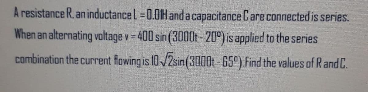 A resistance R. an inductancel =0.01H and a capacitance C are connected is series.
When an alternating valtage v = 400 sin (3000t - 20°) is applied to the series
combination the current flowing is 10/2sin(3000t -65°).Find the values of Rand C.
