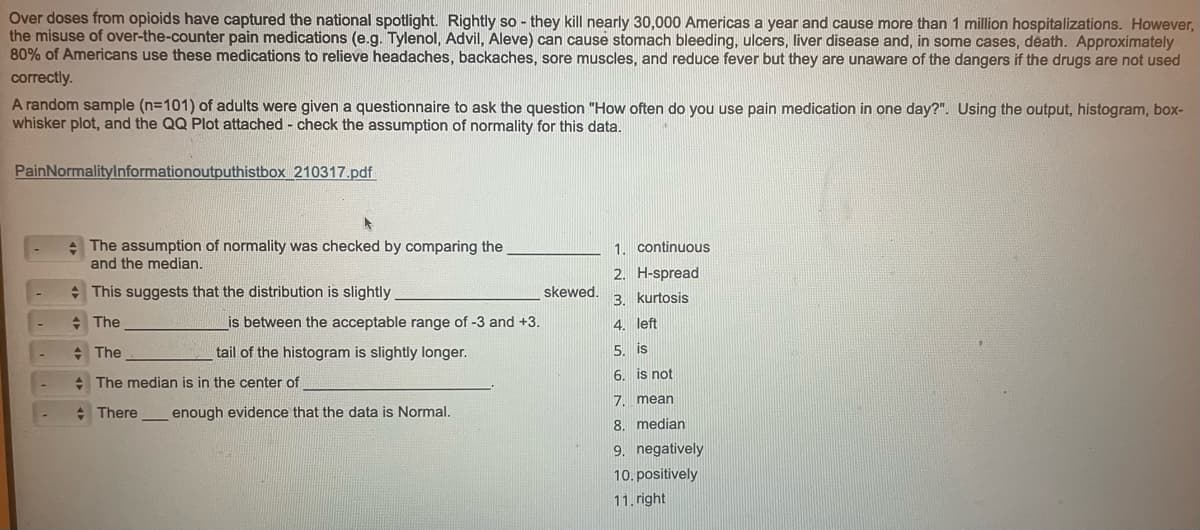 Over doses from opioids have captured the national spotlight. Rightly so they kill nearly 30,000 Americas a year and cause more than 1 million hospitalizations. However,
the misuse of over-the-counter pain medications (e.g. Tylenol, Advil, Aleve) can cause stomach bleeding, ulcers, liver disease and, in some cases, death. Approximately
80% of Americans use these medications to relieve headaches, backaches, sore muscles, and reduce fever but they are unaware of the dangers if the drugs are not used
correctly.
A random sample (n=101) of adults were given a questionnaire to ask the question "How often do you use pain medication in one day?". Using the output, histogram, box-
whisker plot, and the QQ Plot attached - check the assumption of normality for this data.
PainNormalityInformationoutputhistbox 210317.pdf
The assumption of normality was checked by comparing the
and the median.
This suggests that the distribution is slightly
The
+ The
is between the acceptable range of -3 and +3.
tail of the histogram is slightly longer.
The median is in the center of
There
enough evidence that the data is Normal.
skewed.
1.
continuous
2. H-spread
3. kurtosis
4. left
5. is
6. is not
7. mean
8. median
9. negatively
10. positively
11.right