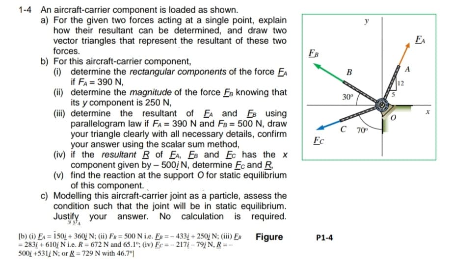 1-4 An aircraft-carrier component is loaded as shown.
a) For the given two forces acting at a single point, explain
how their resultant can be determined, and draw two
vector triangles that represent the resultant of these two
forces.
b) For this aircraft-carrier component,
(i) determine the rectangular components of the force EA
if FA = 390 N,
(ii) determine the magnitude of the force Fs knowing that
its y component is 250 N,
(iii) determine the resultant of EA and EB using
parallelogram law if FA = 390 N and FB = 500 N, draw
your triangle clearly with all necessary details, confirm
your answer using the scalar sum method,
(iv) if the resultant R of EA, EB and Ec has the x
component given by - 500/ N, determine Fc and R,
(v) find the reaction at the support O for static equilibrium
of this component.
c) Modelling this aircraft-carrier joint as a particle, assess the
condition such that the joint will be in static equilibrium.
Justify your answer. No calculation is required.
Figure
[b) (i) FA = 150i + 360j N; (ii) FB = 500 N i.e. FB=-433i +250j N; (iii) FB
= 283i+ 610j Ni.e. R= 672 N and 65.1°; (iv) Fc=-217i-79j N, R =-
500j +531j N; or R = 729 N with 46.7°]
FB
Fc
P1-4
B
30º
C
70⁰
12
A
FA