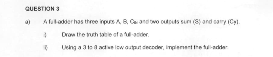 QUESTION 3
a)
A full-adder has three inputs A, B, CIN and two outputs sum (S) and carry (Cy).
i)
Draw the truth table of a full-adder.
ii)
Using a 3 to 8 active low output decoder, implement the full-adder.