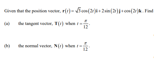 Given that the position vector, r(t) = √3 cos (21)i +2 sin(2t) j+cos (2t)k. Find
(a)
(b)
π
the tangent vector, T(t) when t =
12
π
the normal vector, N(t) when t=:
12