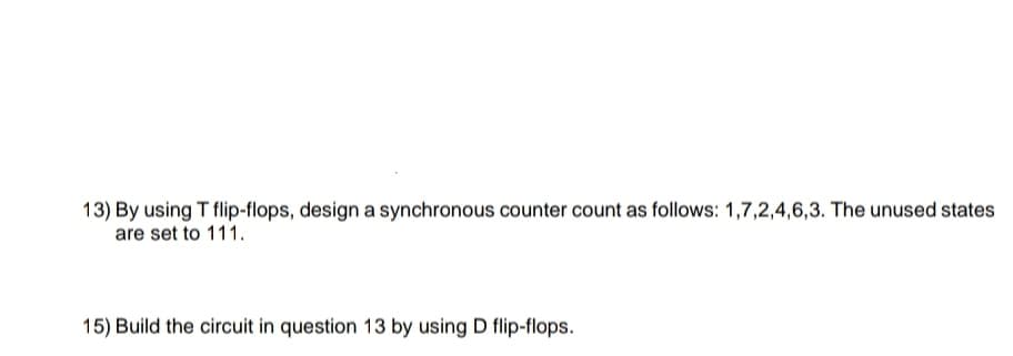 13) By using T flip-flops, design a synchronous counter count as follows: 1,7,2,4,6,3. The unused states
are set to 111.
15) Build the circuit in question 13 by using D flip-flops.