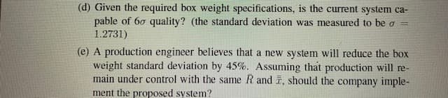 (d) Given the required box weight specifications, is the current system ca-
pable of 60 quality? (the standard deviation was measured to be a =
1.2731)
(e) A production engineer believes that a new system will reduce the box
weight standard deviation by 45%. Assuming that production will re-
main under control with the same R and , should the company imple-
ment the proposed system?
