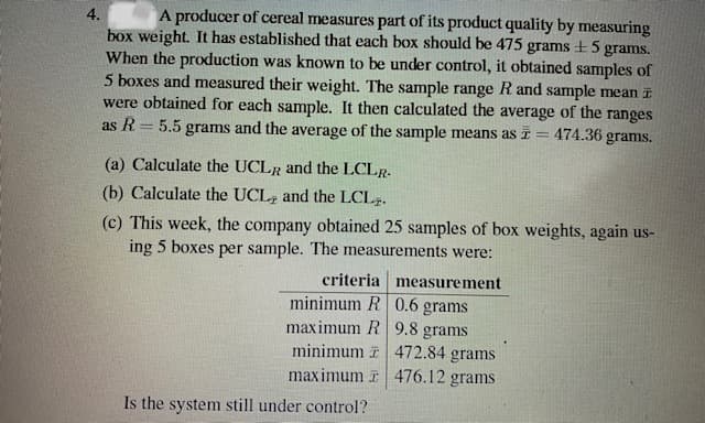 4.
A producer of cereal measures part of its product quality by measuring
box weight. It has established that each box should be 475 grams +5 grams.
When the production was known to be under control, it obtained samples of
5 boxes and measured their weight. The sample range R and sample mean I
were obtained for each sample. It then calculated the average of the ranges
as R= 5.5 grams and the average of the sample means as I =
474.36 grams.
(a) Calculate the UCLR and the LCLR.
(b) Calculate the UCL; and the LCL2.
(c) This week, the company obtained 25 samples of box weights, again us-
ing 5 boxes per sample. The measurements were:
criteria measurement
minimum R| 0.6 grams
maximum R 9.8 grams
minimum i 472.84 grams
maximum i 476.12 grams
Is the system still under control?
