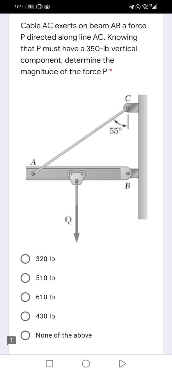 Cable AC exerts on beam AB a force
P directed along line AC. Knowing
that P must have a 350-lb vertical
component, determine the
magnitude of the force P *
550
A
В
320 Ib
510 Ib
610 lb
430 lb
None of the above
