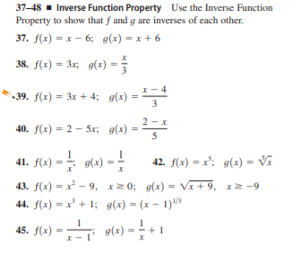 37-48 - Inverse Function Property Use the Inverse Function
Property to show that f and g are inverses of each other.
37. f(x) = x – 6; g(x) = x + 6
38. f(x) = 3x; g(x) =
• 39. f(x) = 3x + 4; g(x) =
-
40. f(x) = 2 – Sx; g(x)
=
41. f(x) = = 9(x) -
42. f(x) = x'; g(x) = Vĩ
43. f(x) = x - 9, x20; g(x) = Vi+ 9, x2 -9
44. f(x) = x² + 1; g(x) = (x – 1)'3
%3D
i 9(x) = - + 1
g(x)*
45. f(x)
