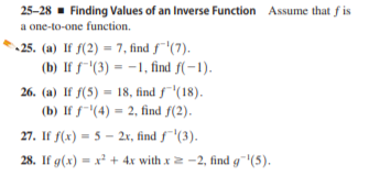 25-28 - Finding Values of an Inverse Function Assume that f is
a one-to-one function.
25. (a) If f(2) = 7, find f'(7).
(b) If f-"(3) = -1, find f(-1).
%3D
26. (a) If f(5) = 18, find f"(18).
%3D
(b) If f"(4) = 2, find f(2).
27. If f(x) = 5 - 2x, find f¯'(3).
28. If g(x) = x + 4x with x2 -2, find g¯'(5).
%3!

