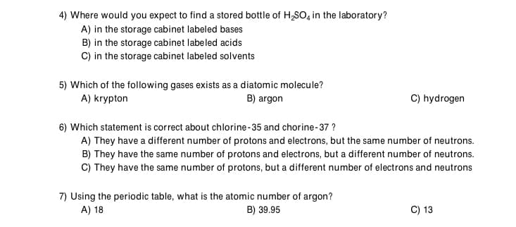 4) Where would you expect to find a stored bottle of H,SO, in the laboratory?
A) in the storage cabinet labeled bases
B) in the storage cabinet labeled acids
C) in the storage cabinet labeled solvents
5) Which of the following gases exists as a diatomic molecule?
A) krypton
C) hydrogen
B) argon
6) Which statement is correct about chlorine-35 and chorine-37 ?
A) They have a different number of protons and electrons, but the same number of neutrons.
B) They have the same number of protons and electrons, but a different number of neutrons.
C) They have the same number of protons, but a different number of electrons and neutrons
7) Using the periodic table, what is the atomic number of argon?
A) 18
B) 39.95
C) 13
