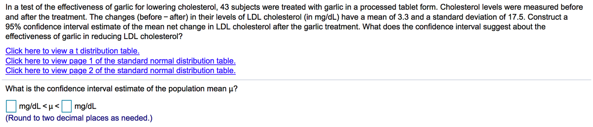 In a test of the effectiveness of garlic for lowering cholesterol, 43 subjects were treated with garlic in a processed tablet form. Cholesterol levels were measured before
and after the treatment. The changes (before - after) in their levels of LDL cholesterol (in mg/dL) have a mean of 3.3 and a standard deviation of 17.5. Construct a
95% confidence interval estimate of the mean net change in LDL cholesterol after the garlic treatment. What does the confidence interval suggest about the
effectiveness of garlic in reducing LDL cholesterol?
Click here to view a t distribution table.
Click here to view page 1 of the standard normal distribution table.
Click here to view page 2 of the standard normal distribution table.
What is the confidence interval estimate of the population mean µ?
mg/dL < µ< mg/dL
(Round to two decimal places as needed.)
