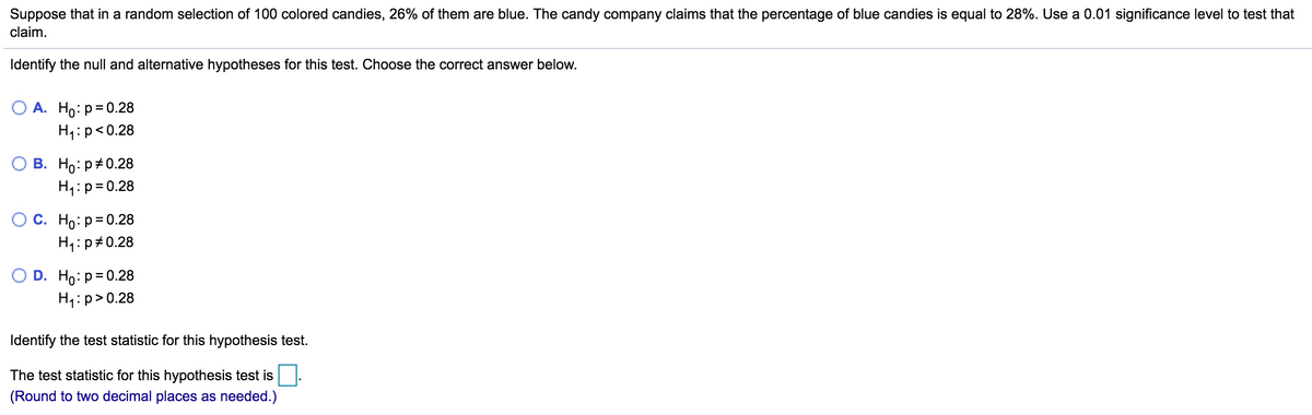 Suppose that in a random selection of 100 colored candies, 26% of them are blue. The candy company claims that the percentage of blue candies is equal to 28%. Use a 0.01 significance level to test that
claim.
Identify the null and alternative hypotheses for this test. Choose the correct answer below.
А. Но: р30.28
H1:p<0.28
В. Но: р#0.28
H1:p=0.28
С. Но: р3D0.28
H4:p#0.28
O D. Ho: р3D0.28
H1:p>0.28
Identify the test statistic for this hypothesis test.
The test statistic for this hypothesis test is
(Round to two decimal places as needed.)
