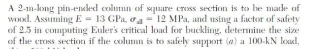 A 2-m-long pin-ended column of square cross section is to be made of
wood. Assuming E= 13 GPa, oal = 12 MPa, and using a factor of safety
of 2.5 in computing Euler's critical load for buckling, determine the size
of the cross section if the column is to safely support (a) a 100-kN load,