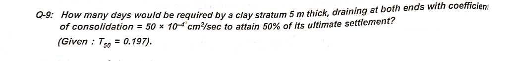 Q-9: How many days would be required by a clay stratum 5 m thick, draining at both ends with coefficien
of consolidation = 50 x 104 cm²/sec to attain 50% of its ultimate settlement?
(Given : T50 = 0.197).