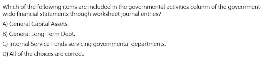 Which of the following items are included in the governmental activities column of the government-
wide financial statements through worksheet journal entries?
A) General Capital Assets.
B) General Long-Term Debt.
C) Internal Service Funds servicing governmental departments.
D) All of the choices are correct.