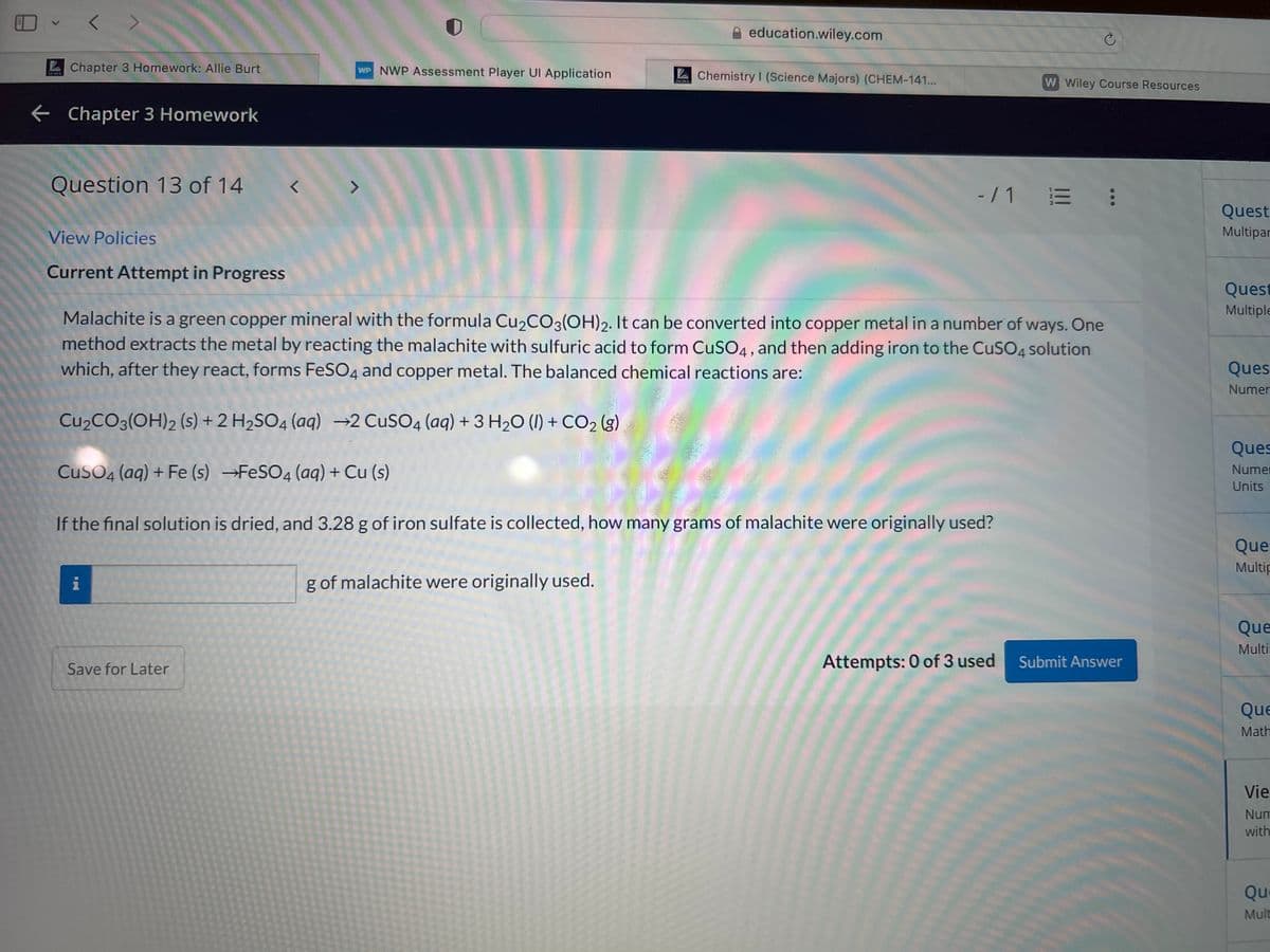 LUTCA
Chapter 3 Homework: Allie Burt
← Chapter 3 Homework
Question 13 of 14
View Policies
Current Attempt in Progress
r
Save for Later
L
WP NWP Assessment Player Ul Application
education.wiley.com
g of malachite were originally used.
Chemistry I (Science Majors) (CHEM-141...
Ć
Malachite is a green copper mineral with the formula Cu₂CO3(OH)2. It can be converted into copper metal in a number of ways. One
method extracts the metal by reacting the malachite with sulfuric acid to form CuSO4, and then adding iron to the CuSO4 solution
which, after they react, forms FeSO4 and copper metal. The balanced chemical reactions are:
Cu₂CO3(OH)2 (s) + 2 H₂SO4 (aq) →2 CuSO4 (aq) + 3 H₂O (1) + CO₂ (g)
CuSO4 (aq) + Fe (s) →FeSO4 (aq) + Cu (s)
If the final solution is dried, and 3.28 g of iron sulfate is collected, how many grams of malachite were originally used?
W Wiley Course Resources
-/1 = :
Attempts: 0 of 3 used
Submit Answer
Quest
Multipar
Quest
Multiple
Ques
Numer
Ques
Numer
Units
Que
Multip
Que
Multi
Que
Math
Vie
Num
with
Que
Mult