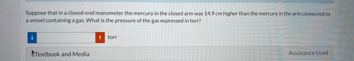 Suppose that in a closed-end manometer the mercury in the closed arm was 14.9 cm higher than the mercury in the arm connected to
a vessel containing a gas. What is the pressure of the gas expressed in torr?
Textbook and Media
! torr
Assistance Used