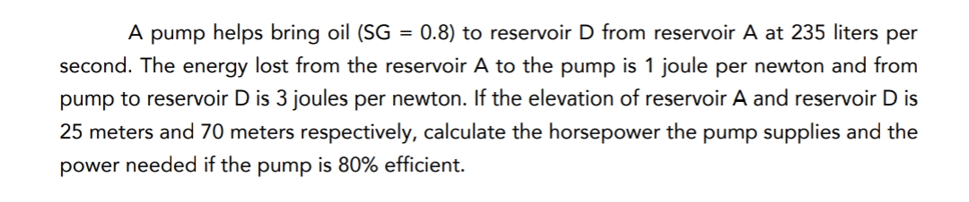 A pump helps bring oil (SG
0.8) to reservoir D from reservoir A at 235 liters per
%3D
second. The energy lost from the reservoir A to the pump is 1 joule per newton and from
pump to reservoir D is 3 joules per newton. If the elevation of reservoir A and reservoir D is
25 meters and 70 meters respectively, calculate the horsepower the pump supplies and the
power needed if the pump is 80% efficient.
