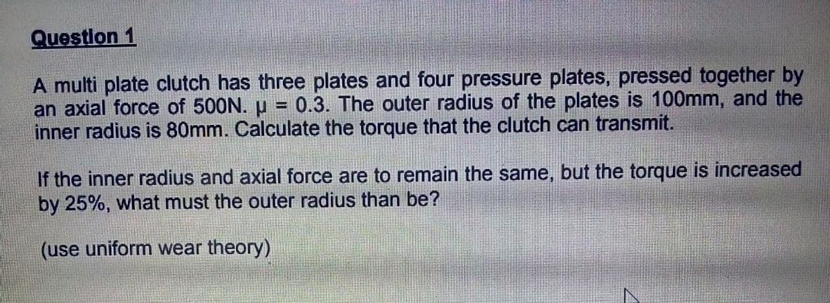 Question 1
A multi plate clutch has three plates and four pressure plates, pressed together by
an axial force of 500N. µ = 0.3. The outer radius of the plates is 100mm, and the
inner radius is 80mm. Calculate the torque that the clutch can transmit.
If the inner radius and axial force are to remain the same, but the torque is increased
by 25%, what must the outer radius than be?
(use uniform wear theory)
