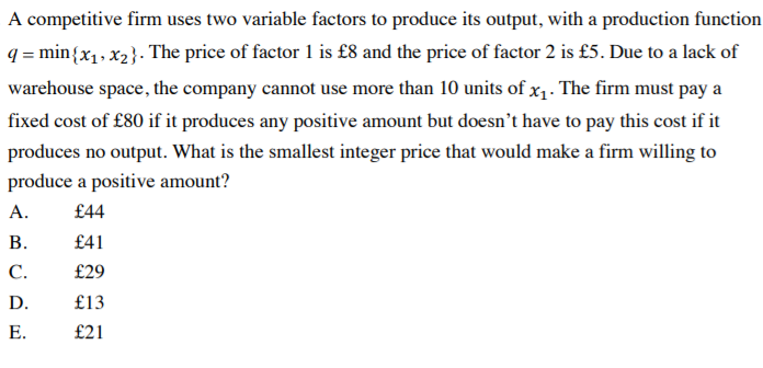 A competitive firm uses two variable factors to produce its output, with a production function
q = min{x1, x2}. The price of factor 1 is £8 and the price of factor 2 is £5. Due to a lack of
warehouse space, the company cannot use more than 10 units of x1. The firm must pay a
fixed cost of £80 if it produces any positive amount but doesn't have to pay this cost if it
produces no output. What is the smallest integer price that would make a firm willing to
produce a positive amount?
А.
£44
В.
£41
С.
£29
D.
£13
Е.
£21
