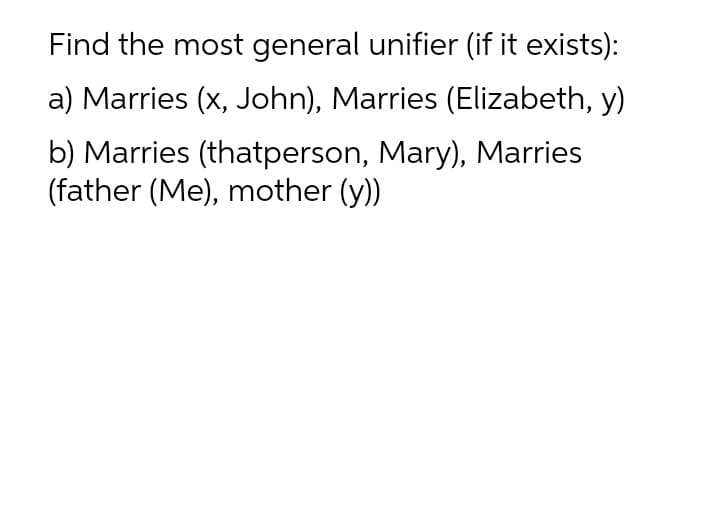 Find the most general unifier (if it exists):
a) Marries (x, John), Marries (Elizabeth, y)
b) Marries (thatperson, Mary), Marries
(father (Me), mother (y))
