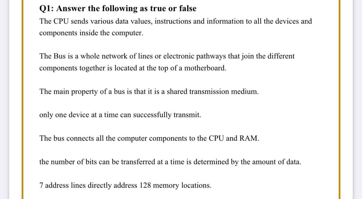 Q1: Answer the following as true or false
The CPU sends various data values, instructions and information to all the devices and
components inside the computer.
The Bus is a whole network of lines or electronic pathways that join the different
components together is located at the top of a motherboard.
The main property of a bus is that it is a shared transmission medium.
only one device at a time can successfully transmit.
The bus connects all the computer components to the CPU and RAM.
the number of bits can be transferred at a time is determined by the amount of data.
7 address lines directly address 128 memory locations.

