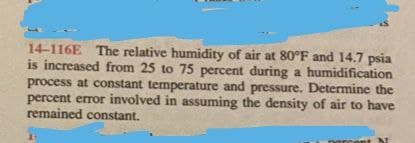 14-116E The relative humidity of air at 80°F and 14.7 psia
is increased from 25 to 75 percent during a humidification
process at constant temperature and pressure. Determine the
percent error involved in assuming the density of air to have
remained constant.