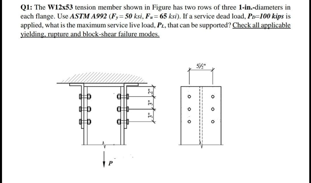 Q1: The W12x53 tension member shown in Figure has two rows of three 1-in.-diameters in
each flange. Use ASTM A992 (Fy= 50 ksi, Fu= 65 ksi). If a service dead load, PD-100 kips is
applied, what is the maximum service live load, PL, that can be supported? Check all applicable
yielding, rupture and block-shear failure modes.
L
ล
5
O
O
O
5½"
O
O
O