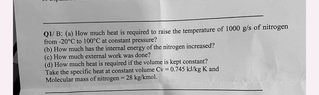 Q1/ B: (a) How much heat is required to raise the temperature of 1000 g/s of nitrogen
from -20°C to 100°C at constant pressure?
(b) How much has the internal energy of the nitrogen increased?
(c) How much external work was done?
(d) How much heat is required if the volume is kept constant?
Take the specific heat at constant volume Cv = 0.745 kJ/kg K and
Molecular mass of nitrogen = 28 kg/kmol.