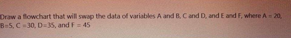 Draw a flowchart that will swap the data of variables A and B, C and D, and E and F, where A 20,
B=5, C = 30, D=35, and F = 45
