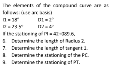 The elements of the compound curve are as
follows: (use arc basis)
11 = 18°
12 = 23.5°
If the stationing of PI = 42+089.6,
6. Determine the length of Radius 2.
7. Determine the length of tangent 1.
8. Determine the stationing of the PC.
9. Determine the stationing of PT.
D1 = 2°
D2 = 4°
