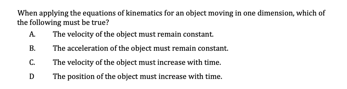 When applying the equations of kinematics for an object moving in one dimension, which of
the following must be true?
А.
The velocity of the object must remain constant.
В.
The acceleration of the object must remain constant.
С.
The velocity of the object must increase with time.
The position of the object must increase with time.
