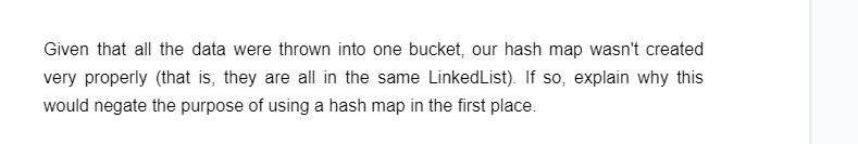 Given that all the data were thrown into one bucket, our hash map wasn't created
very properly (that is, they are all in the same LinkedList). If so, explain why this
would negate the purpose of using a hash map in the first place.