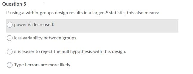 Question 5
If using a within-groups design results in a larger Fstatistic, this also means:
power is decreased.
less variability between groups.
O it is easier to reject the null hypothesis with this design.
O Type I errors are more likely.
