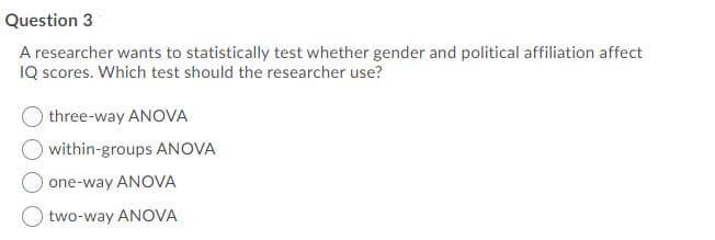 Question 3
A researcher wants to statistically test whether gender and political affiliation affect
IQ scores. Which test should the researcher use?
three-way ANOVA
within-groups ANOVA
one-way ANOVA
two-way ANOVA
