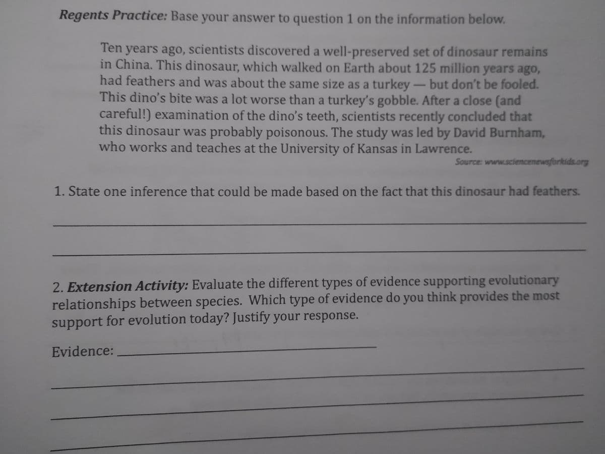 Regents Practice: Base your answer to question 1 on the information below.
Ten years ago, scientists discovered a well-preserved set of dinosaur remains
in China. This dinosaur, which walked on Earth about 125 million years ago,
had feathers and was about the same size as a turkey - but don't be fooled.
This dino's bite was a lot worse than a turkey's gobble. After a close (and
careful!) examination of the dino's teeth, scientists recently concluded that
this dinosaur was probably poisonous. The study was led by David Burnham,
who works and teaches at the University of Kansas in Lawrence.
Source: www.sciencenewsforkids.org
1. State one inference that could be made based on the fact that this dinosaur had feathers.
2. Extension Activity: Evaluate the different types of evidence supporting evolutionary
relationships between species. Which type of evidence do you think provides the most
support for evolution today? Justify your response.
Evidence: