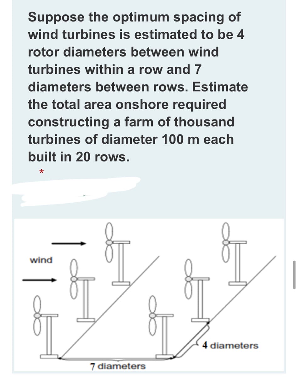 Suppose the optimum spacing of
wind turbines is estimated to be 4
rotor diameters between wind
turbines within a row and 7
diameters between rows. Estimate
the total area onshore required
constructing a farm of thousand
turbines of diameter 100 m each
built in 20 rows.
wind
4 diameters
7 diameters
