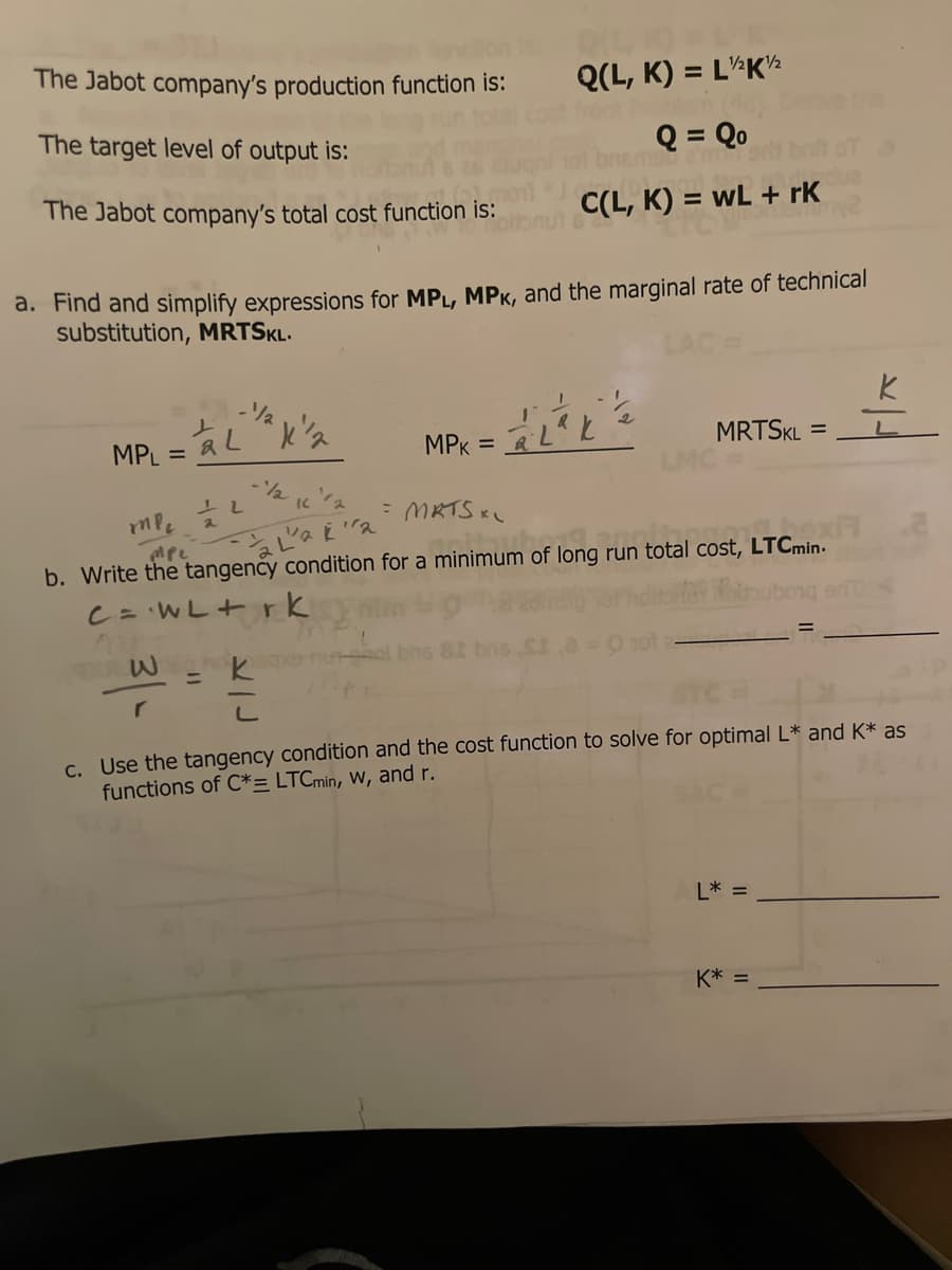 The Jabot company's production function is:
Q(L, K) = L'¼K½
The target level of output is:
Q = Qo
The Jabot company's total cost function is:
C(L, K) = wL + rK
%3D
a. Find and simplify expressions for MPL, MPK, and the marginal rate of technical
substitution, MRTSKL.
MPL
MPK
MRTSKL =
%3D
7,73
1/2
- MRTS KL
b. Write the tangency condition for a minimum of long run total cost, LTCmin.
C= WL+ rk
%3D
C. Use the tangency condition and the cost function to solve for optimal L* and K* as
functions of C*= LTCmin, W, and r.
L* =
K* =
