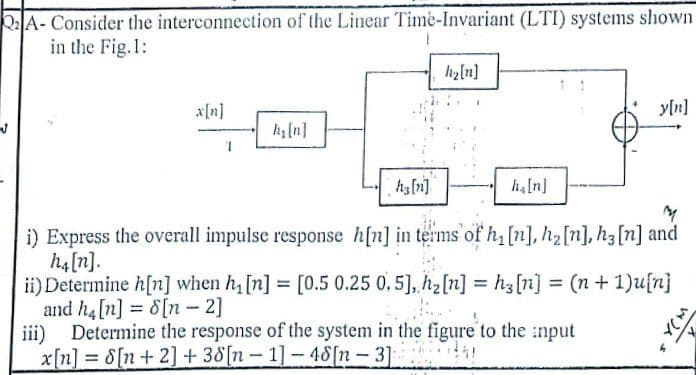 Q2A- Consider the interconnection of the Linear Time-Invariant (LTI) systems shown
in the Fig.1:
hy[n]
xIn]
yln]
k(n]
1.
i) Express the overall impulse response h[n] in terms of h, [n], h2[n], h3[n] and
h4[n].
ii) Determine h[n] when h, [n] = [0.5 0.25 0, 5], h2[n] = hz[n] = (n+ 1)u[n]
and h4[n] = 8[n - 2]
Determine the response of the system in the figure to the :nput
%3D
iii)
x[n] = 8[n+ 2] + 38[n- 1]-48[n- 3]
