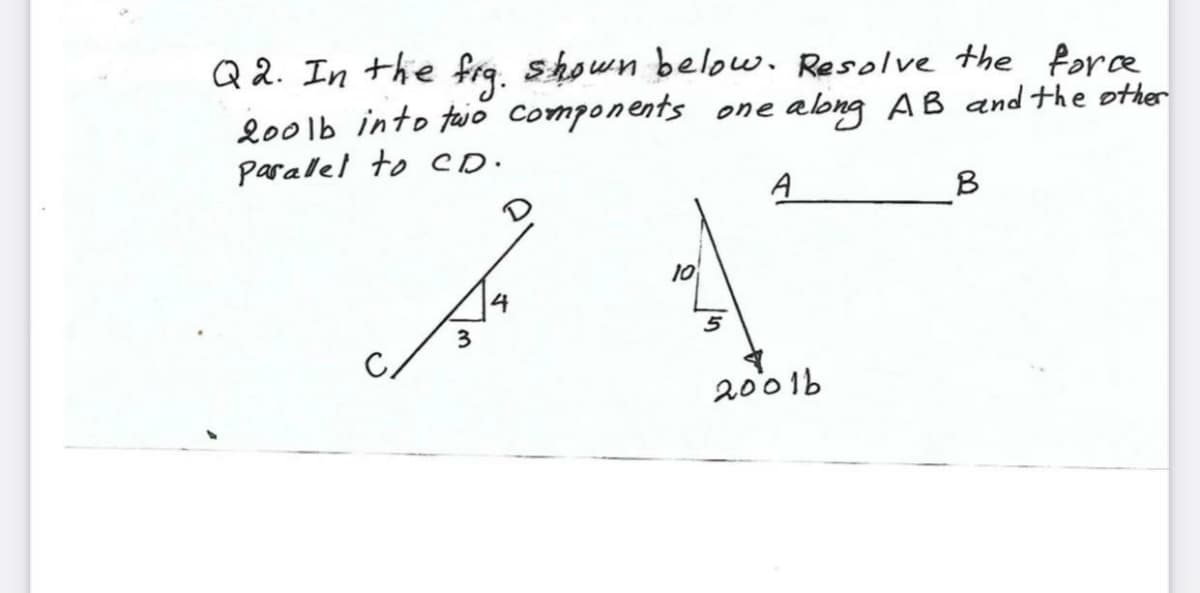 Q 2. In the fra, shown below. Resolve the fore
lo0lb into taio components one abng AB and the other
Paralel to CD.
A
B
10
14
3
2001b
