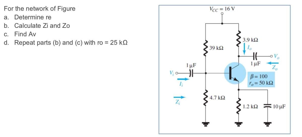 For the network of Figure
Vcc = 16 V
a. Determine re
b. Calculate Zi and Zo
С.
Find Av
3.9 k2
d. Repeat parts (b) and (c) with ro = 25 kQ
39 k2
1 µF
1 µF
V; o
B= 100
ro = 50 k2
4.7 k2
Z;
1.2 k2
10 μF
