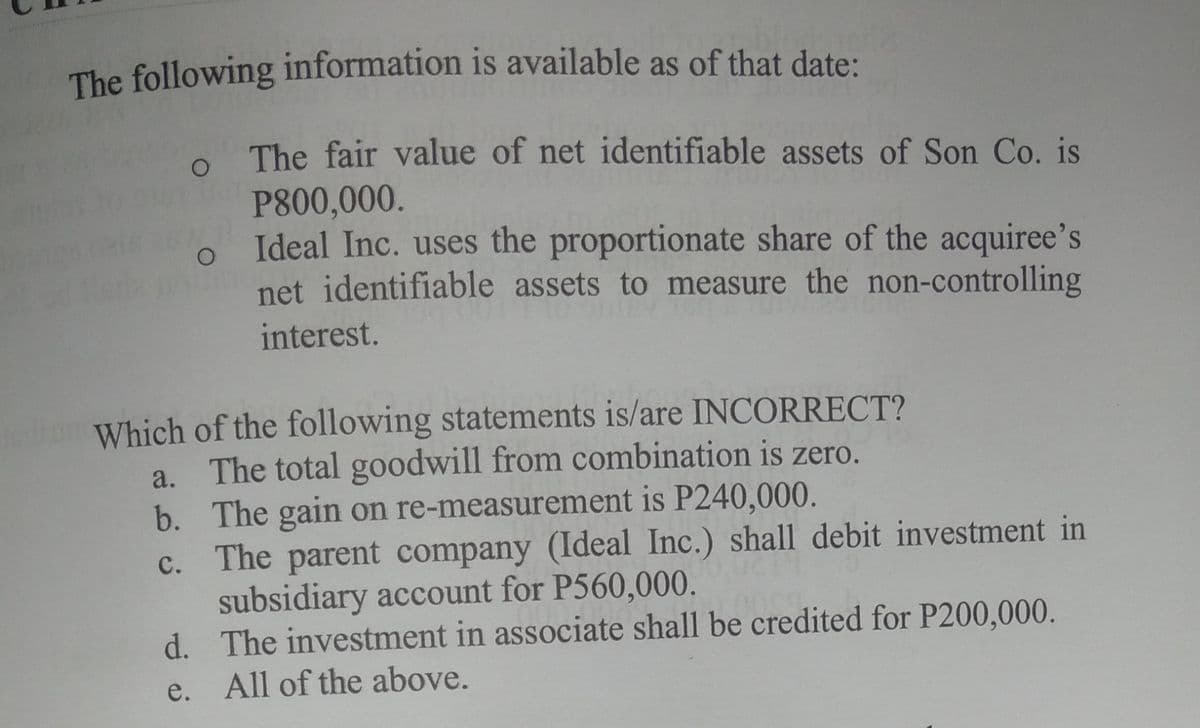 The following information is available as of that date:
The fair value of net identifiable assets of Son Co. is
P800,000.
Ideal Inc. uses the proportionate share of the acquiree's
net identifiable assets to measure the non-controlling
interest.
Which of the following statements is/are INCORRECT?
a. The total goodwill from combination is zero.
b. The gain on re-measurement is P240,000.
c. The parent company (Ideal Inc.) shall debit investment in
subsidiary account for P560,000.
d. The investment in associate shall be credited for P200,000.
с.
e. All of the above.
