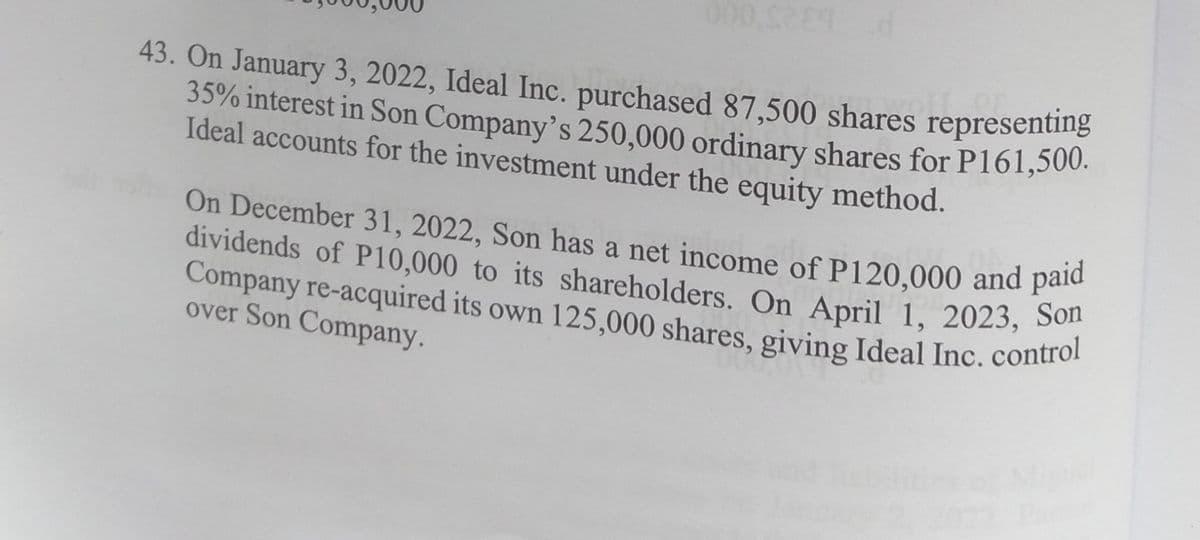 35% interest in Son Company's 250,000 ordinary shares for P161,500.
dividends of P10,000 to its shareholders. On April 1, 2023, Son
Company re-acquired its own 125,000 shares, giving Ideal Inc, control
On December 31, 2022, Son has a net income of P120,000 and paid
43. On January 3, 2022, Ideal Inc. purchased 87,500 shares representing
35% interest in Son Company's 250,000 ordinary shares for P161,500.
Ideal accounts for the investment under the equity method.
On December 31, 2022, Son has a net income of P120,000 and paie
dividends of P10,000 to its shareholders. On April 1, 2023, Son
over Son Company.
