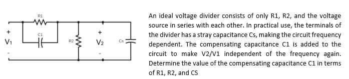 R1
Im
C1
V₁
R2
V₂
Cs
An ideal voltage divider consists of only R1, R2, and the voltage
source in series with each other. In practical use, the terminals of
the divider has a stray capacitance Cs, making the circuit frequency
dependent. The compensating capacitance C1 is added to the
circuit to make V2/V1 independent of the frequency again.
Determine the value of the compensating capacitance C1 in terms
of R1, R2, and CS