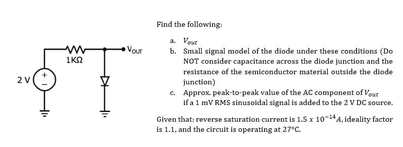 2 V
1ΚΩ
VOUT
Find the following:
a. Vout
b. Small signal model of the diode under these conditions (Do
NOT consider capacitance across the diode junction and the
resistance of the semiconductor material outside the diode
junction)
c. Approx. peak-to-peak value of the AC component of Vout
if a 1 mV RMS sinusoidal signal is added to the 2 V DC source.
Given that: reverse saturation current is 1.5 x 10-14 A, ideality factor
is 1.1, and the circuit is operating at 27°C.