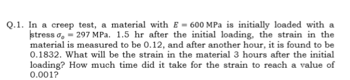 In a creep test, a material with E = 600 MPa is initially loaded with a
stress o, = 297 MPa. 1.5 hr after the initial loading, the strain in the
material is measured to be 0.12, and after another hour, it is found to be
0.1832. What will be the strain in the material 3 hours after the initial
loading? How much time did it take for the strain to reach a value of
0.001?
