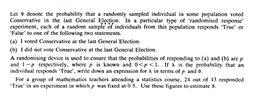 Let denote the probability that a randomly sampled individual in some population voted
Conservative in the last General Election. In a particular type of 'randomised response'
experiment, each of a random sample of individuals from this population responds 'True' or
'False' to one of the following two statements.
(a) I voted Conservative at the last General Election.
(b) I did not vote Conservative at the last General Election.
A randomising device is used to ensure that the probabilities of responding to (a) and (b) are p
and 1-p respectively, where p is known and 0<p<1. If A is the probability that an
individual responds 'True', write down an expression for A in terms of p and 0.
For a group of mathematics teachers attending a statistics course, 24 out of 43 responded
'True' in an experiment in which p was fixed at 0.3. Use these figures to estimate 8.