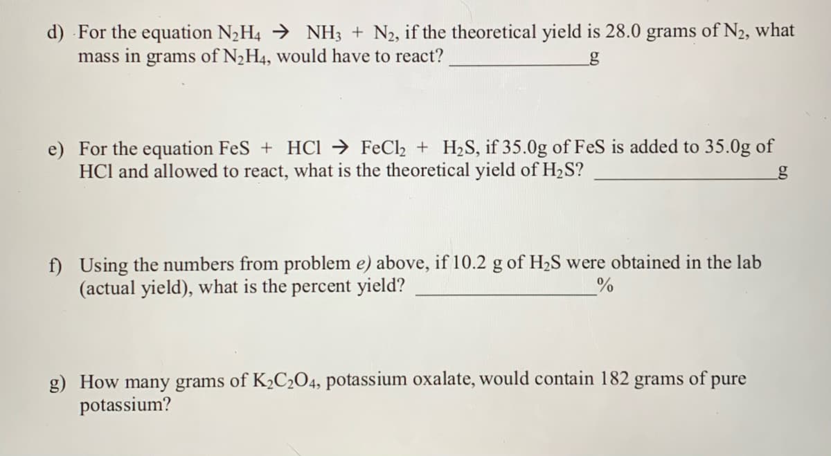 d) For the equation N,H4 → NH3 + N2, if the theoretical yield is 28.0 grams of N2, what
mass in grams of N2H4, would have to react?
by
e) For the equation FeS + HCI → FeCl2 + H2S, if 35.0g of FeS is added to 35.0g of
HCl and allowed to react, what is the theoretical yield of H2S?
f) Using the numbers from problem e) above, if 10.2 g of H2S were obtained in the lab
(actual yield), what is the percent yield?
g) How many grams of K2C2O4, potassium oxalate, would contain 182 grams of pure
potassium?
