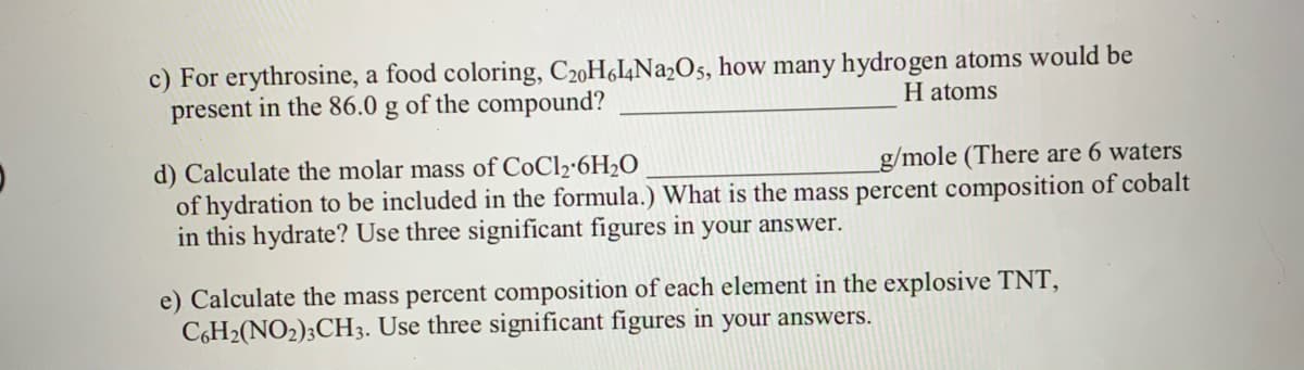 c) For erythrosine, a food coloring, C20H6I4N22O5, how many hydrogen atoms would be
present in the 86.0 g of the compound?
H atoms
d) Calculate the molar mass of CoCl2·6H2O
of hydration to be included in the formula.) What is the mass percent composition of cobalt
in this hydrate? Use three significant figures in your answer.
g/mole (There are 6 waters
e) Calculate the mass percent composition of each element in the explosive TNT,
C6H2(NO2);CH3. Use three significant figures in your answers.
