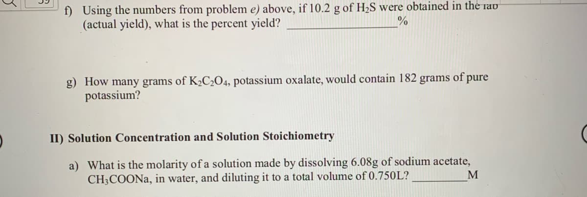 f) Using the numbers from problem e) above, if 10.2 g of H,S were obtained in the rau
(actual yield), what is the percent yield?
g) How many grams of K½C2O4, potassium oxalate, would contain 182 grams of pure
potassium?
II) Solution Concentration and Solution Stoichiometry
a) What is the molarity of a solution made by dissolving 6.08g of sodium acetate,
CH3COONA, in water, and diluting it to a total volume of 0.750L?
M
