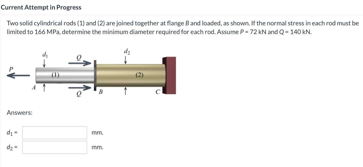 Current Attempt in Progress
Two solid cylindrical rods (1) and (2) are joined together at flange B and loaded, as shown. If the normal stress in each rod must be
limited to 166 MPa, determine the minimum diameter required for each rod. Assume P = 72 kN and Q = 140 kN.
dz
di
(1)
В
C
Answers:
d1 =
mm.
d2 =
mm.
